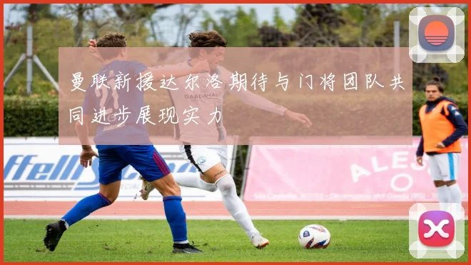 曼联新援达尔洛期待与门将团队共同进步展现实力
