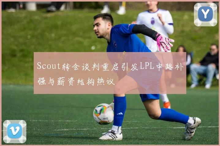 Scout转会谈判重启引发LPL中路补强与薪资结构热议