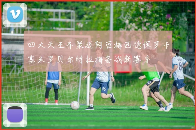 四大天王齐聚迈阿密梅西德保罗卡塞米罗贝尔特拉梅备战新赛季