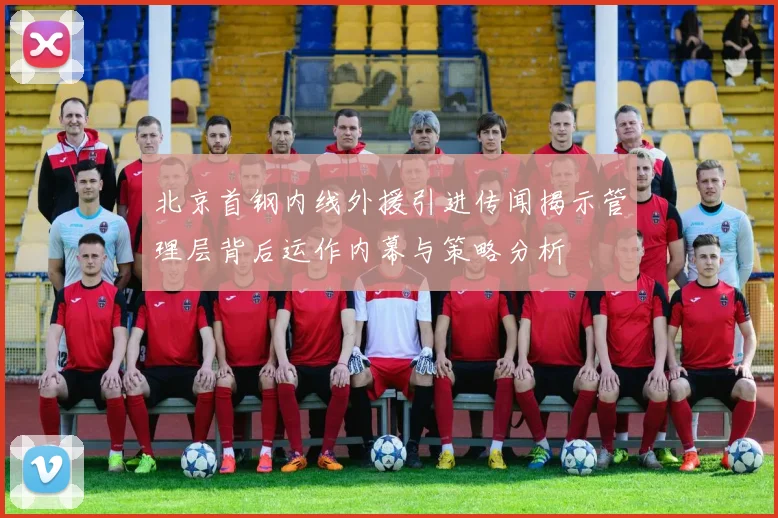 北京首钢内线外援引进传闻揭示管理层背后运作内幕与策略分析