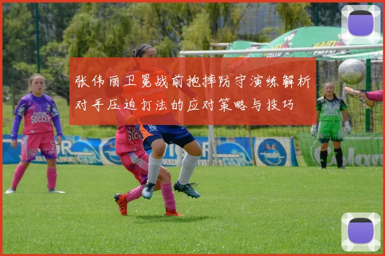 张伟丽卫冕战前抱摔防守演练解析对手压迫打法的应对策略与技巧