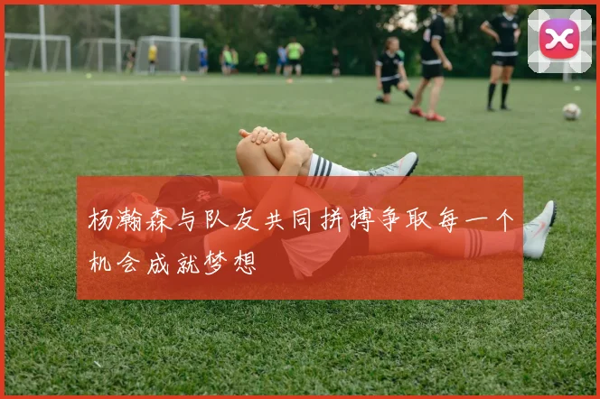杨瀚森与队友共同拼搏争取每一个机会成就梦想