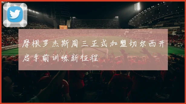 摩根罗杰斯周三正式加盟切尔西开启季前训练新征程