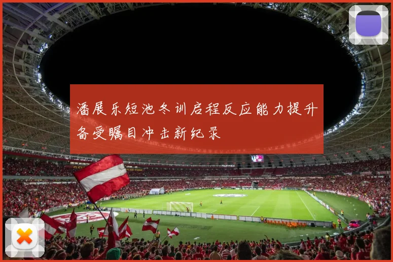 潘展乐短池冬训启程反应能力提升备受瞩目冲击新纪录
