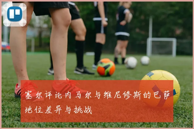 塞尔评论内马尔与维尼修斯的巴萨地位差异与挑战
