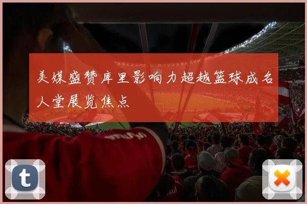 美媒盛赞库里影响力超越篮球成名人堂展览焦点