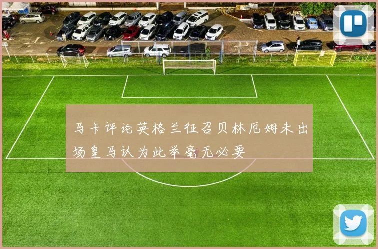 马卡评论英格兰征召贝林厄姆未出场皇马认为此举毫无必要