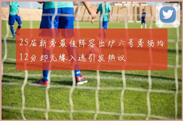 25届新秀最佳阵容出炉六号秀场均12分却无缘入选引发热议