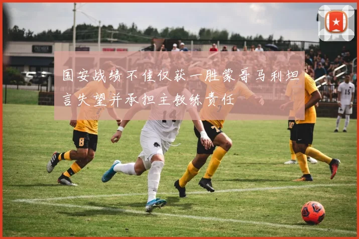 国安战绩不佳仅获一胜蒙哥马利坦言失望并承担主教练责任