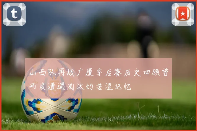 山西队再战广厦季后赛历史回顾曾两度遭遇淘汰的苦涩记忆