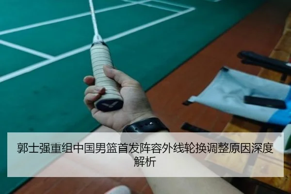 郭士强重组中国男篮首发阵容外线轮换调整原因深度解析