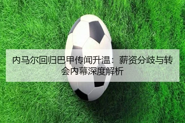 内马尔回归巴甲传闻升温：薪资分歧与转会内幕深度解析